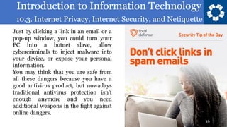 Introduction to Information Technology
10.3. Internet Privacy, Internet Security, and Netiquette
16
Just by clicking a link in an email or a
pop-up window, you could turn your
PC into a botnet slave, allow
cybercriminals to inject malware into
your device, or expose your personal
information.
You may think that you are safe from
all these dangers because you have a
good antivirus product, but nowadays
traditional antivirus protection isn’t
enough anymore and you need
additional weapons in the fight against
online dangers.
 