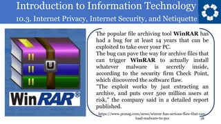 Introduction to Information Technology
10.3. Internet Privacy, Internet Security, and Netiquette
18
The popular file archiving tool WinRAR has
had a bug for at least 14 years that can be
exploited to take over your PC.
The bug can pave the way for archive files that
can trigger WinRAR to actually install
whatever malware is secretly inside,
according to the security firm Check Point,
which discovered the software flaw.
"The exploit works by just extracting an
archive, and puts over 500 million users at
risk," the company said in a detailed report
published.
https://www.pcmag.com/news/winrar-has-serious-flaw-that-can-
load-malware-to-pcs
 