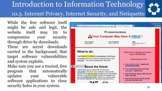 Introduction to Information Technology
10.3. Internet Privacy, Internet Security, and Netiquette
19
While the free software itself
might be safe and legit, the
website itself may try to
compromise your security
through drive-by downloads.
These are secret downloads
carried in the background, that
target software vulnerabilities
and system exploits.
Make sure you use a trusted, free
program that automatically
updates your vulnerable
software applications to close
security holes in your system.
 