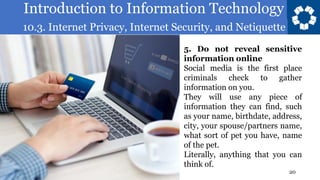 Introduction to Information Technology
10.3. Internet Privacy, Internet Security, and Netiquette
20
5. Do not reveal sensitive
information online
Social media is the first place
criminals check to gather
information on you.
They will use any piece of
information they can find, such
as your name, birthdate, address,
city, your spouse/partners name,
what sort of pet you have, name
of the pet.
Literally, anything that you can
think of.
 