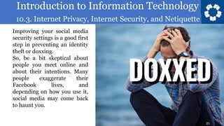 Introduction to Information Technology
10.3. Internet Privacy, Internet Security, and Netiquette
21
Improving your social media
security settings is a good first
step in preventing an identity
theft or doxxing.
So, be a bit skeptical about
people you meet online and
about their intentions. Many
people exaggerate their
Facebook lives, and
depending on how you use it,
social media may come back
to haunt you.
21
 