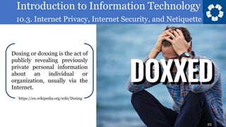 Introduction to Information Technology
10.3. Internet Privacy, Internet Security, and Netiquette
22
Doxing or doxxing is the act of
publicly revealing previously
private personal information
about an individual or
organization, usually via the
Internet.
https://en.wikipedia.org/wiki/Doxing
22
 