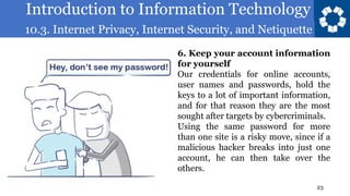 Introduction to Information Technology
10.3. Internet Privacy, Internet Security, and Netiquette
23
6. Keep your account information
for yourself
Our credentials for online accounts,
user names and passwords, hold the
keys to a lot of important information,
and for that reason they are the most
sought after targets by cybercriminals.
Using the same password for more
than one site is a risky move, since if a
malicious hacker breaks into just one
account, he can then take over the
others.
 