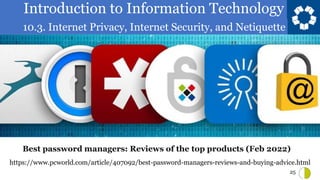 Introduction to Information Technology
10.3. Internet Privacy, Internet Security, and Netiquette
25
https://www.pcworld.com/article/407092/best-password-managers-reviews-and-buying-advice.html
Best password managers: Reviews of the top products (Feb 2022)
 