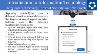 Introduction to Information Technology
10.3. Internet Privacy, Internet Security, and Netiquette
27
Reporting cyberbullying takes a
different direction when children are
the targets. A recent report on cyber
bullying gave the following
troublesome conclusions:
✓ 25% of teenagers report that they have
experienced repeated bullying
✓ 52% of young people report being cyber
bullied
✓ 95% of teens who witnessed bullying on
social media, report they have ignored the
behavior
✓ cyber bullying affects everyone
✓ the most common types of cyber bullying
tactics reported are mean, hurtful
comments.
 
