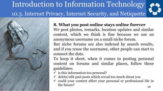Introduction to Information Technology
10.3. Internet Privacy, Internet Security, and Netiquette
28
8. What you post online stays online forever
We post photos, remarks, location updates and similar
content, which we think is fine because we use an
anonymous username on a small niche forum.
But niche forums are also indexed by search results,
and if you reuse the username, other people can start to
connect the dots.
To keep it short, when it comes to posting personal
content on forums and similar places, follow these
guidelines:
✓ is this information too personal?
✓ delete/edit past posts which reveal too much about you
✓ could your content affect your personal or professional life in
the future?
 