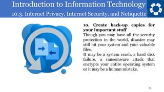 Introduction to Information Technology
10.3. Internet Privacy, Internet Security, and Netiquette
31
10. Create back-up copies for
your important stuff
Though you may have all the security
protection in the world, disaster may
still hit your system and your valuable
files.
It may be a system crash, a hard disk
failure, a ransomware attack that
encrypts your entire operating system
or it may be a human mistake.
 