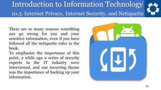 Introduction to Information Technology
10.3. Internet Privacy, Internet Security, and Netiquette
32
There are so many reasons something
can go wrong for you and your
sensitive information, even if you have
followed all the netiquette rules in the
book.
To emphasize the importance of this
point, a while ago a series of security
experts in the IT industry were
interviewed, and one recurring theme
was the importance of backing up your
information.
 