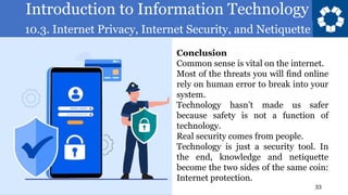 Introduction to Information Technology
10.3. Internet Privacy, Internet Security, and Netiquette
33
Conclusion
Common sense is vital on the internet.
Most of the threats you will find online
rely on human error to break into your
system.
Technology hasn’t made us safer
because safety is not a function of
technology.
Real security comes from people.
Technology is just a security tool. In
the end, knowledge and netiquette
become the two sides of the same coin:
Internet protection.
 