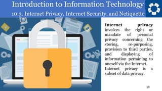 Introduction to Information Technology
10.3. Internet Privacy, Internet Security, and Netiquette
36
Internet privacy
involves the right or
mandate of personal
privacy concerning the
storing, re-purposing,
provision to third parties,
and displaying of
information pertaining to
oneself via the Internet.
Internet privacy is a
subset of data privacy.
 