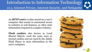 Introduction to Information Technology
10.3. Internet Privacy, Internet Security, and Netiquette
37
An HTTP cookie is data stored on a user’s
computer that assists in automated access
to websites or web features, or other state
information required in complex websites.
Flash cookies, also known as Local
Shared Objects, work the same ways as
normal cookies and are used by the Adobe
Flash Player to store information at the
user’s computer.
 