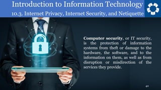 Introduction to Information Technology
10.3. Internet Privacy, Internet Security, and Netiquette
40
Computer security, or IT security,
is the protection of information
systems from theft or damage to the
hardware, the software, and to the
information on them, as well as from
disruption or misdirection of the
services they provide.
 