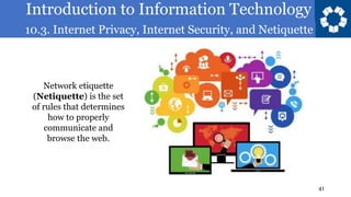 Introduction to Information Technology
10.3. Internet Privacy, Internet Security, and Netiquette
41
Network etiquette
(Netiquette) is the set
of rules that determines
how to properly
communicate and
browse the web.
 