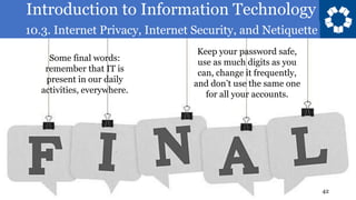 Introduction to Information Technology
10.3. Internet Privacy, Internet Security, and Netiquette
42
Some final words:
remember that IT is
present in our daily
activities, everywhere.
Keep your password safe,
use as much digits as you
can, change it frequently,
and don’t use the same one
for all your accounts.
 