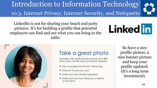 Introduction to Information Technology
10.3. Internet Privacy, Internet Security, and Netiquette
44
LinkedIn is not for sharing your beach and party
pictures. It’s for building a profile that potential
employers can find and see what you can bring to the
table.
So have a nice
profile picture, a
nice banner picture
and keep your
profile updated.
(It’s a long term
investment).
 