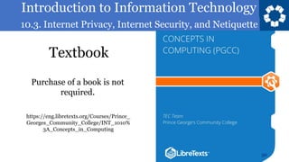 Introduction to Information Technology
10.3. Internet Privacy, Internet Security, and Netiquette
Textbook
50
https://eng.libretexts.org/Courses/Prince_
Georges_Community_College/INT_1010%
3A_Concepts_in_Computing
Purchase of a book is not
required.
 
