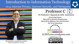 Introduction to Information Technology
10.3. Internet Privacy, Internet Security, and Netiquette
Professor C
51
castellr@pgcc.edu
eLearning Expert
BS & MS in Systems Engineering
BS & MS in Military Arts and Sciences
HC Dr in Education
IT Professor | Spanish & GED Instructor
LCINT1010.wordpress.com
Presentation created in 01/2022
Slides last updated on 08/2023
 