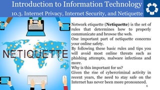 Introduction to Information Technology
10.3. Internet Privacy, Internet Security, and Netiquette
6
Network etiquette (Netiquette) is the set of
rules that determines how to properly
communicate and browse the web.
One important part of netiquette concerns
your online safety.
By following these basic rules and tips you
will avoid most online threats such as
phishing attempts, malware infections and
more.
Why is this important for us?
Given the rise of cybercriminal activity in
recent years, the need to stay safe on the
Internet has never been more pronounced.
 