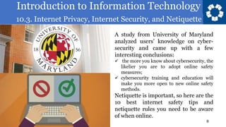 Introduction to Information Technology
10.3. Internet Privacy, Internet Security, and Netiquette
8
A study from University of Maryland
analyzed users’ knowledge on cyber-
security and came up with a few
interesting conclusions:
✓ the more you know about cybersecurity, the
likelier you are to adopt online safety
measures;
✓ cybersecurity training and education will
make you more open to new online safety
methods.
Netiquette is important, so here are the
10 best internet safety tips and
netiquette rules you need to be aware
of when online.
 