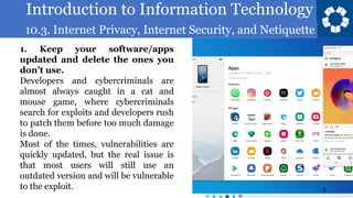 Introduction to Information Technology
10.3. Internet Privacy, Internet Security, and Netiquette
9
1. Keep your software/apps
updated and delete the ones you
don’t use.
Developers and cybercriminals are
almost always caught in a cat and
mouse game, where cybercriminals
search for exploits and developers rush
to patch them before too much damage
is done.
Most of the times, vulnerabilities are
quickly updated, but the real issue is
that most users will still use an
outdated version and will be vulnerable
to the exploit.
 