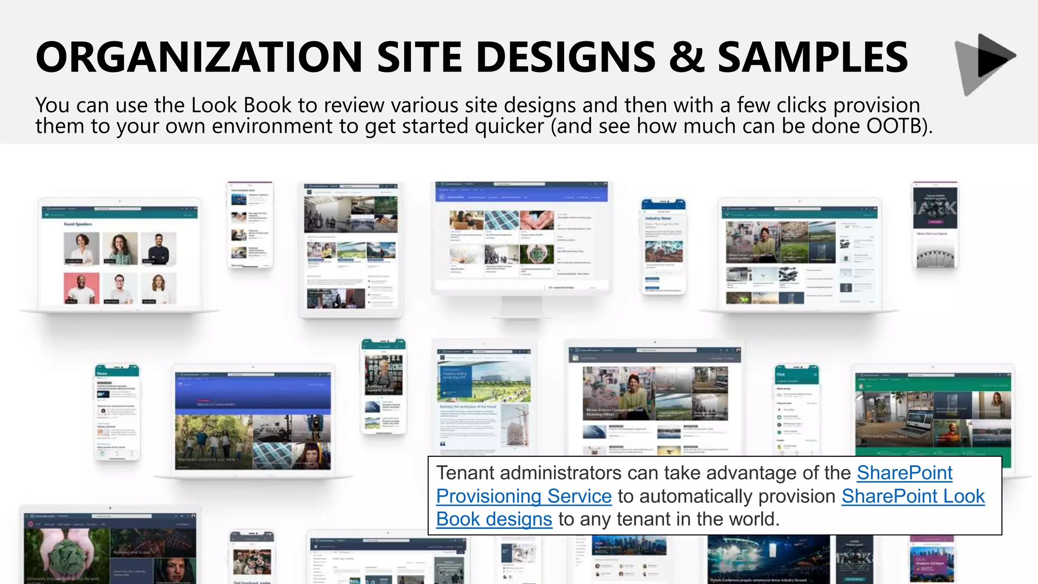 ORGANIZATION SITE DESIGNS & SAMPLES
You can use the Look Book to review various site designs and then with a few clicks provision
them to your own environment to get started quicker (and see how much can be done OOTB).
Tenant administrators can take advantage of the SharePoint
Provisioning Service to automatically provision SharePoint Look
Book designs to any tenant in the world.
 