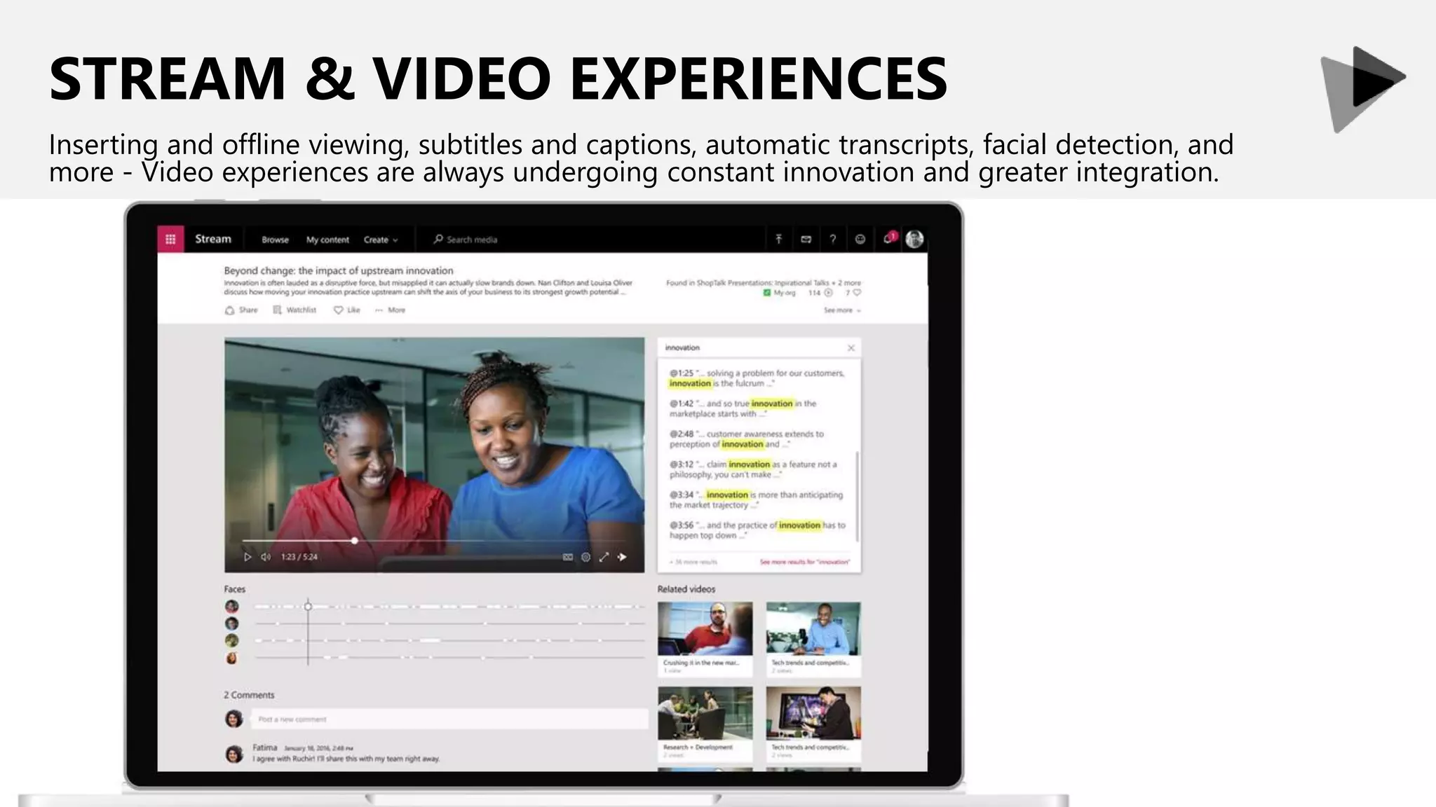STREAM & VIDEO EXPERIENCES
Inserting and offline viewing, subtitles and captions, automatic transcripts, facial detection, and
more - Video experiences are always undergoing constant innovation and greater integration.
 