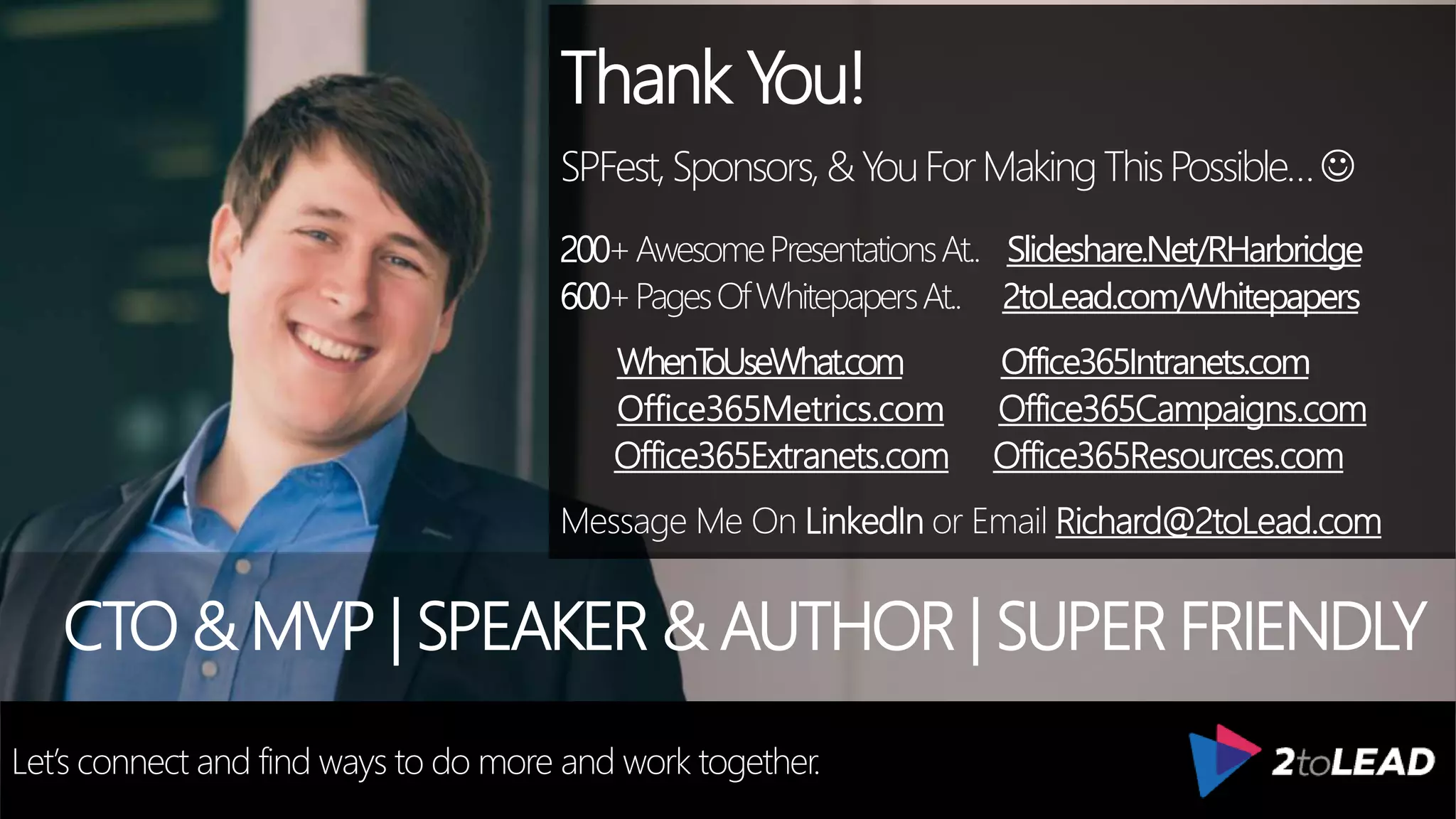 Thank You!
SPFest,Sponsors,&YouForMakingThisPossible…
200+AwesomePresentationsAt.. Slideshare.Net/RHarbridge
600+PagesOfWhitepapersAt.. 2toLead.com/Whitepapers
WhenToUseWhat.com Office365Intranets.com
Office365Metrics.com Office365Campaigns.com
Office365Extranets.com Office365Resources.com
Message Me On LinkedIn or Email Richard@2toLead.com
CTO & MVP | SPEAKER & AUTHOR | SUPER FRIENDLY
Let’s connect and find ways to do more and work together.
 