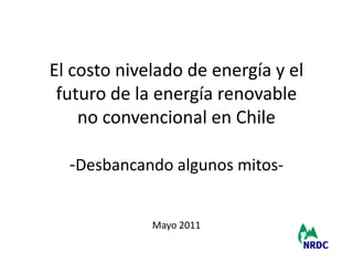 El costo nivelado de energía y el
 futuro de la energía renovable
    no convencional en Chile

  -Desbancando algunos mitos-

             Mayo 2011
                                    1
 