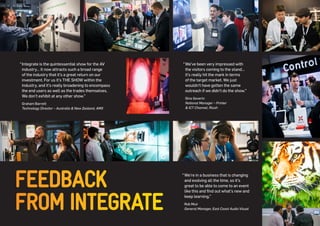 FEEDBACK 
FROM INTEGRATE 
“ We’ve been very impressed with the visitors coming to the stand… it’s really hit the mark in terms of the target market. We just wouldn’t have gotten the same outreach if we didn’t do the show.” 
Gino Severin 
National Manager – Printer 
& ICT Channel, Ricoh 
“ Integrate is the quintessential show for the AV industry… it now attracts such a broad range of the industry that it’s a great return on our investment. For us it’s THE SHOW within the industry, and it’s really broadening to encompass the end users as well as the trades themselves. We don’t exhibit at any other show.” 
Graham Barrett 
Technology Director – Australia & New Zealand, AMX 
“ We’re in a business that is changing and evolving all the time, so it’s great to be able to come to an event like this and find out what’s new and keep learning.” 
Rob Muir 
General Manager, East Coast Audio Visual  