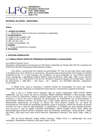 INTENSIVO I
                           Disciplina: Direito Civil
                           Prof.: Pablo Stolze
                           Data: 14 e 16.04.2009
                           Aula n°12


MATERIAL DE APOIO - MONITORIA


Índice

1. Artigos Correlatos
1.1 – Tabela Price: enfim os tribunais reconhecem a ilegalidade.
2. Jurisprudência
2.1 AgRg no Ag 1118850 / MG
2.2 AgRg no Ag 977238 / PR
2.3 RE 170.203 / GO
2.4 AgRg no Ag 845988 / SP
3. Assista!
3.1 – O que se entende por novação?
4. Simulados


1. ARTIGOS CORRELATOS

1.1 TABELA PRICE: ENFIM OS TRIBUNAIS RECONHECEM A ILEGALIDADE

Luiz Antonio Scavone Junior
advogado e administrador de empresas em São Paulo, mestrando em Direito pela PUC-SP e professor de
Direito Civil da FMU (Faculdades Metropolitanas Unidas).

       Com efeito, a avença fala num sistema de amortização "TP" que, ao que tudo indica, seja mesmo
o da tabela price como afirmam os recorrentes, até porque está expressamente mencionada na certidão
imobiliária de fls. 17, o qual incorpora, por excelência, os juros compostos (cf. Luiz Antonio Scavone
Junior, Obrigações – abordagem didática, Editora Juarez de Oliveira, 1999, pág.. 188), o que contraria
as Súmulas ns. 121 e 596 do STF, e 93 do STJ. (Primeiro Tribunal de Alçada Civil de São Paulo - Agravo
de Instrumento n. 886.106-1 - São Paulo – SP – Relator: Juiz SILVEIRA PAULILO, Julgamento:
27.09.1999)

       A Tabela Price, como é conhecido o sistema francês de amortização, há muito vem sendo
ilegalmente utilizada neste país, principalmente pelos bancos, construtoras e agentes financeiros.

       Mas o que é a Tabela Price? Segundo lição do ilustre matemático JOSÉ DUTRA VIEIRA
SOBRINHO, que cita trecho da obra do professor MARIO GERALDO PEREIRA, a denominação Tabela
Price se deve ao matemático, filósofo e teólogo inglês Richard Price, que viveu no século XVIII e que
incorporou a teoria dos juros compostos às amortizações de empréstimos (ou financiamentos). A
denominação "Sistema Francês", de acordo com o autor citado, deve-se ao fato de o mesmo ter-se
efetivamente desenvolvido na França, no Século XIX. Esse sistema consiste em um plano de
amortização de uma dívida em prestações periódicas, iguais e sucessivas, dentro do conceito de termos
vencidos, em que o valor de cada prestação, ou pagamento, é composto por duas parcelas distintas:
uma de juros e uma de capital (chamada amortização). (Mário Geraldo Pereira. Plano básico de
amortização pelo sistema francês e respectivo fator de conversão. Dissertação - Doutoramento – FCEA,
São Paulo, 1965 apud José Dutra Vieira Sobrinho. Matemática Financeira. São Paulo, Atlas, 1998, p.
220).

     Não de forma diferente, dispõe Walter Francisco: Tabela Price é a capitalização dos juros
compostos. (Matemática Financeira, São Paulo, Atlas, 1976).




                                                  -1–
 