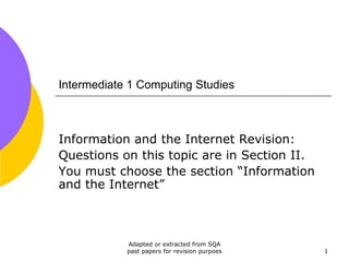 Intermediate 1 Computing Studies



Information and the Internet Revision:
Questions on this topic are in Section II.
You must choose the section “Information
and the Internet”



            Adapted or extracted from SQA
            past papers for revision purpoes   1
 