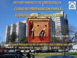 DEPARTAMENTO DE EMERGENCIADEPARTAMENTO DE EMERGENCIA
CURSO DE PREPARACIÓN PARA ELCURSO DE PREPARACIÓN PARA EL
EJERCICIO DEL INTERNADO 2009EJERCICIO DEL INTERNADO 2009
ALGUNAS PREGUNTAS RELEVANTES Y SUS EVIDENCIAS ENALGUNAS PREGUNTAS RELEVANTES Y SUS EVIDENCIAS EN
HEMORRAGIA DIGESTIVA ALTA Y BAJAHEMORRAGIA DIGESTIVA ALTA Y BAJA
Prof. Dr. Augusto J. Müller GrasProf. Dr. Augusto J. Müller Gras
9 de mayo de 20099 de mayo de 2009
 