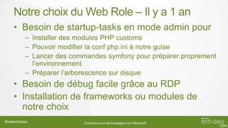 Notre choix du Web Role – Il y a 1 an
• Besoin de startup-tasks en mode admin pour
– Installer des modules PHP customs
– Pouvoir modifier la conf php.ini à notre guise
– Lancer des commandes symfony pour préparer proprement
l’environnement
– Préparer l’arborescence sur disque

• Besoin de débug facile grâce au RDP
• Installation de frameworks ou modules de
notre choix
#mstechdays

Ouverture aux technologies non Microsoft

 