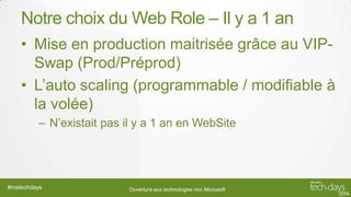 Notre choix du Web Role – Il y a 1 an
• Mise en production maitrisée grâce au VIPSwap (Prod/Préprod)
• L’auto scaling (programmable / modifiable à
la volée)
– N’existait pas il y a 1 an en WebSite

#mstechdays

Ouverture aux technologies non Microsoft

 