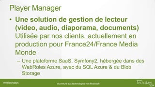 Player Manager
• Une solution de gestion de lecteur
(video, audio, diaporama, documents)
Utilisée par nos clients, actuellement en
production pour France24/France Media
Monde
– Une plateforme SaaS, Symfony2, hébergée dans des
WebRoles Azure, avec du SQL Azure & du Blob
Storage
#mstechdays

Ouverture aux technologies non Microsoft

 