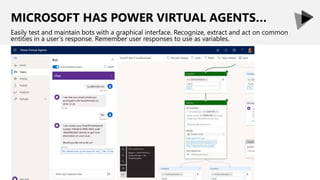 MICROSOFT HAS POWER VIRTUAL AGENTS…
Easily test and maintain bots with a graphical interface. Recognize, extract and act on common
entities in a user’s response. Remember user responses to use as variables.
 