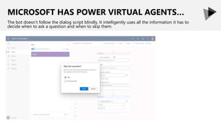 MICROSOFT HAS POWER VIRTUAL AGENTS…
The bot doesn’t follow the dialog script blindly. It intelligently uses all the information it has to
decide when to ask a question and when to skip them.
 