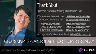 Thank You!
Sponsors&YouForMakingThisPossible…
200+AwesomePresentationsAt.. Slideshare.Net/RHarbridge
600+PagesOfWhitepapersAt.. 2toLead.com/Whitepapers
WhenToUseWhat.com Office365Intranets.com
Office365Metrics.com Office365Campaigns.com
Office365Extranets.com Office365Resources.com
Message Me On LinkedIn or Email Richard@2toLead.com
CTO & MVP | SPEAKER & AUTHOR | SUPER FRIENDLY
Let’s connect and find ways to do more and work together.
 