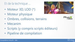 Et de la technique …
     •   Moteur 3D, LOD (*)
     •   Moteur physique
     •   Ombres, collisions, terrains
     •   Mecanim
     •   Scripts (y compris scripts éditeurs)
     •   Pipeline de compilation
Ecosystème Unity3D - Seb
 