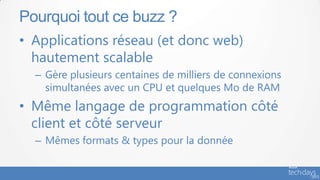 • Applications réseau (et donc web)
hautement scalable
– Gère plusieurs centaines de milliers de connexions
simultanées avec un CPU et quelques Mo de RAM
• Même langage de programmation côté
client et côté serveur
– Mêmes formats & types pour la donnée
Pourquoi tout ce buzz ?
 
