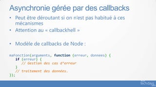 • Peut être déroutant si on n’est pas habitué à ces
mécanismes
• Attention au « callbackhell »
• Modèle de callbacks de Node :
maFonction(arguments, function (erreur, donnees) {
if (erreur) {
// Gestion des cas d’erreur
}
// traitement des données.
});
Asynchronie gérée par des callbacks
 