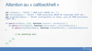 var userQuery = 'SELECT * FROM users WHERE id = ?';
var activityQuery = 'SELECT * FROM activities ORDER BY timestamp LIMIT 50';
var leaderBoardQuery = 'SELECT count(points) as total, user_id FROM activities
LIMIT 50';
db.query(userQuery, [id], function (userErr, userResults) {
db.query(activityQuery, function (activityErr, activityResults) {
db.query(leaderBoardQuery, function (leaderBoardErr, leaderBoardResults)
{
// Do something here
});
});
});
Attention au « callbackhell »
 