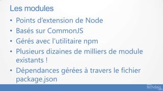 • Points d’extension de Node
• Basés sur CommonJS
• Gérés avec l’utilitaire npm
• Plusieurs dizaines de milliers de module
existants !
• Dépendances gérées à travers le fichier
package.json
Les modules
 