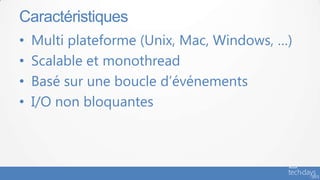 • Multi plateforme (Unix, Mac, Windows, …)
• Scalable et monothread
• Basé sur une boucle d’événements
• I/O non bloquantes
Caractéristiques
 