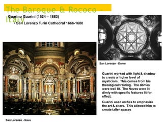 The Baroque & Rococo –
Italy
Guarino Guarini (1624 – 1683)
• San Lorenzo Turin Cathedral 1666-1680
San Lorenzo - Dome
Guarini worked with light & shadow
to create a higher level of
mysticism. This comes from his
theological training. The domes
were well lit. The Naves were lit
dimly with specific features lit for
effect.
Guarini used arches to emphasize
the art & alters. This allowed him to
create taller spaces
San Lorenzo - Nave
 