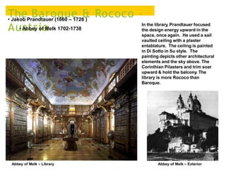 The Baroque & Rococo –
Austria
• Jakob Prandtauer (1660 – 1726 )
• Abbey of Melk 1702-1738
Abbey of Melk – Library
In the library, Prandtauer focused
the design energy upward in the
space, once again. He used a sail
vaulted ceiling with a plaster
entablature. The ceiling is painted
in Di Sotto in Su style. The
painting depicts other architectural
elements and the sky above. The
Corinthian Pilasters and trim soar
upward & hold the balcony. The
library is more Rococo than
Baroque.
Abbey of Melk – Exterior
 