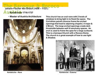 The Baroque & Rococo –
Austria
Johann Fischer Von Erlach (1656 – 1723 )
• Karlskirche 1716-1737
• Master of Austria Architecture
Karlskirche – Nave
This church has an oval nave with 2 levels of
windows to bring light in to flood the space. The
Corinthian paired columns frame the arched
openings that lead to adjoining chapels ( 4 major &
2 Minor). The large arched openings create dark
thresholds between well lit sanctuary spaces. An
arch is used to frame the apse for a large sunburst.
This is a baroque Church with a Rococo Dome.
The church is a great example of how to use light
& Shadow.
Karlskirche – Exterior
 