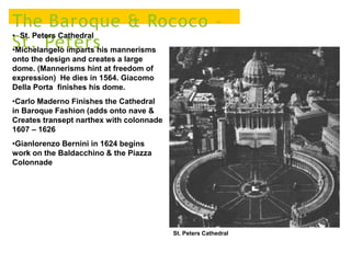 The Baroque & Rococo –
St. Peters
• St. Peters Cathedral
•Michelangelo imparts his mannerisms
onto the design and creates a large
dome. (Mannerisms hint at freedom of
expression) He dies in 1564. Giacomo
Della Porta finishes his dome.
•Carlo Maderno Finishes the Cathedral
in Baroque Fashion (adds onto nave &
Creates transept narthex with colonnade
1607 – 1626
•Gianlorenzo Bernini in 1624 begins
work on the Baldacchino & the Piazza
Colonnade
St. Peters Cathedral
 