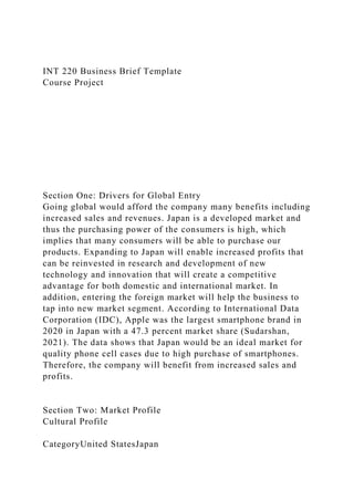 INT 220 Business Brief Template
Course Project
Section One: Drivers for Global Entry
Going global would afford the company many benefits including
increased sales and revenues. Japan is a developed market and
thus the purchasing power of the consumers is high, which
implies that many consumers will be able to purchase our
products. Expanding to Japan will enable increased profits that
can be reinvested in research and development of new
technology and innovation that will create a competitive
advantage for both domestic and international market. In
addition, entering the foreign market will help the business to
tap into new market segment. According to International Data
Corporation (IDC), Apple was the largest smartphone brand in
2020 in Japan with a 47.3 percent market share (Sudarshan,
2021). The data shows that Japan would be an ideal market for
quality phone cell cases due to high purchase of smartphones.
Therefore, the company will benefit from increased sales and
profits.
Section Two: Market Profile
Cultural Profile
CategoryUnited StatesJapan
 