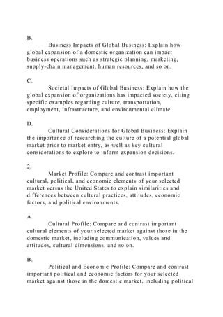 B.
Business Impacts of Global Business: Explain how
global expansion of a domestic organization can impact
business operations such as strategic planning, marketing,
supply-chain management, human resources, and so on.
C.
Societal Impacts of Global Business: Explain how the
global expansion of organizations has impacted society, citing
specific examples regarding culture, transportation,
employment, infrastructure, and environmental climate.
D.
Cultural Considerations for Global Business: Explain
the importance of researching the culture of a potential global
market prior to market entry, as well as key cultural
considerations to explore to inform expansion decisions.
2.
Market Profile: Compare and contrast important
cultural, political, and economic elements of your selected
market versus the United States to explain similarities and
differences between cultural practices, attitudes, economic
factors, and political environments.
A.
Cultural Profile: Compare and contrast important
cultural elements of your selected market against those in the
domestic market, including communication, values and
attitudes, cultural dimensions, and so on.
B.
Political and Economic Profile: Compare and contrast
important political and economic factors for your selected
market against those in the domestic market, including political
 